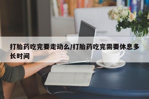 米非司酮片在线下单药店打胎药吃完要走动么/打胎药吃完需要休息多长时间