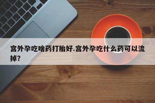 米非司酮片在线下单药店宫外孕吃啥药打胎好.宫外孕吃什么药可以流掉？