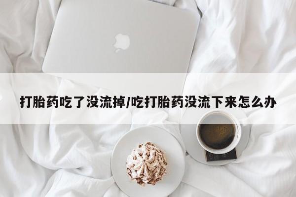 米非司酮片在线下单药店打胎药吃了没流掉/吃打胎药没流下来怎么办