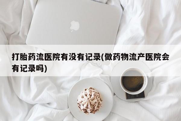 米非司酮片在线下单药店打胎药流医院有没有记录(做药物流产医院会有记录吗)