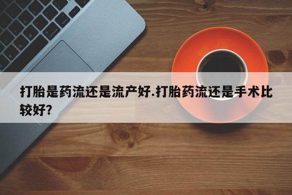 米非司酮片在线下单药店打胎是药流还是流产好.打胎药流还是手术比较好？
