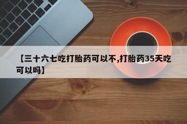 米非司酮片在线下单药店【三十六七吃打胎药可以不,打胎药35天吃可以吗】