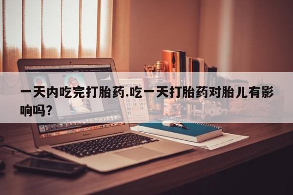 米非司酮片在线下单药店一天内吃完打胎药.吃一天打胎药对胎儿有影响吗？
