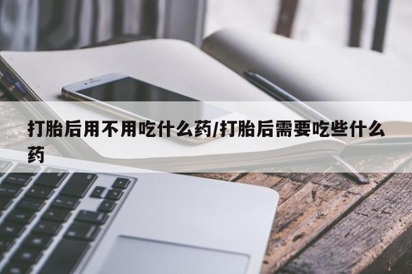 米非司酮片在线下单药店打胎后用不用吃什么药/打胎后需要吃些什么药