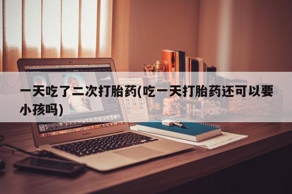 米非司酮片在线下单药店一天吃了二次打胎药(吃一天打胎药还可以要小孩吗)