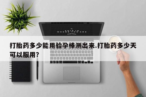 米非司酮片在线下单药店打胎药多少能用验孕棒测出来.打胎药多少天可以服用？