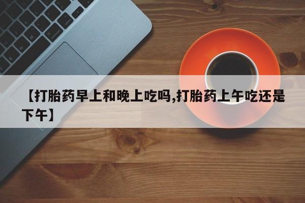 米非司酮片在线下单药店【打胎药早上和晚上吃吗,打胎药上午吃还是下午】