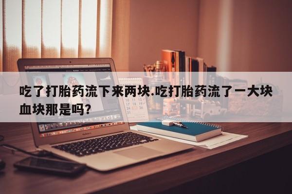 米非司酮片在线下单药店吃了打胎药流下来两块.吃打胎药流了一大块血块那是吗？