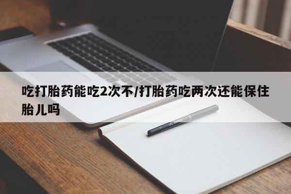 米非司酮片在线下单药店吃打胎药能吃2次不/打胎药吃两次还能保住胎儿吗
