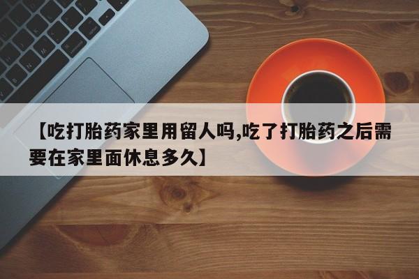 米非司酮片在线下单药店【吃打胎药家里用留人吗,吃了打胎药之后需要在家里面休息多久】