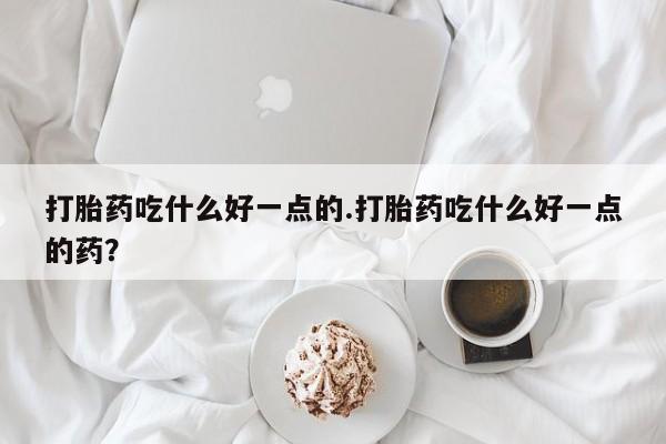 米非司酮片在线下单药店打胎药吃什么好一点的.打胎药吃什么好一点的药？