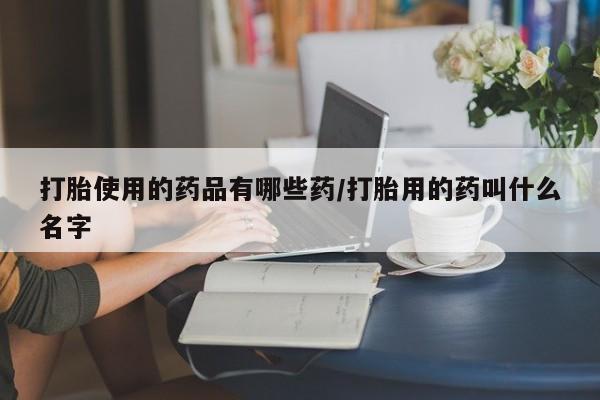 米非司酮片在线下单药店打胎使用的药品有哪些药/打胎用的药叫什么名字