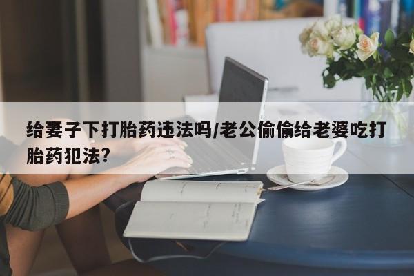 米非司酮片在线下单药店给妻子下打胎药违法吗/老公偷偷给老婆吃打胎药犯法?