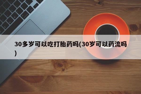 米非司酮片在线下单药店30多岁可以吃打胎药吗(30岁可以药流吗)