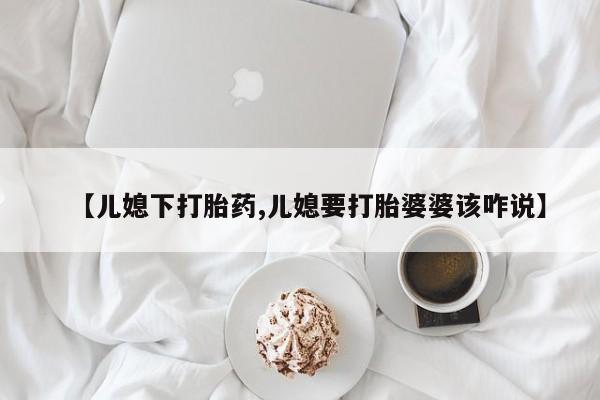 米非司酮片在线下单药店【儿媳下打胎药,儿媳要打胎婆婆该咋说】