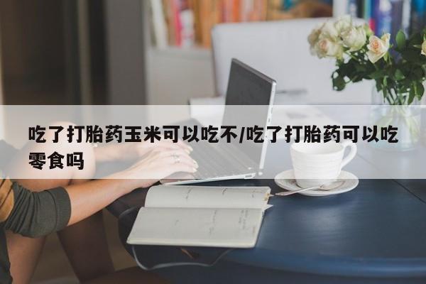 米非司酮片在线下单药店吃了打胎药玉米可以吃不/吃了打胎药可以吃零食吗