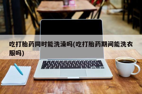 米非司酮片在线下单药店吃打胎药同时能洗澡吗(吃打胎药期间能洗衣服吗)