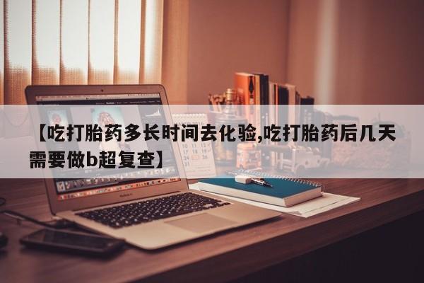 米非司酮片在线下单药店【吃打胎药多长时间去化验,吃打胎药后几天需要做b超复查】