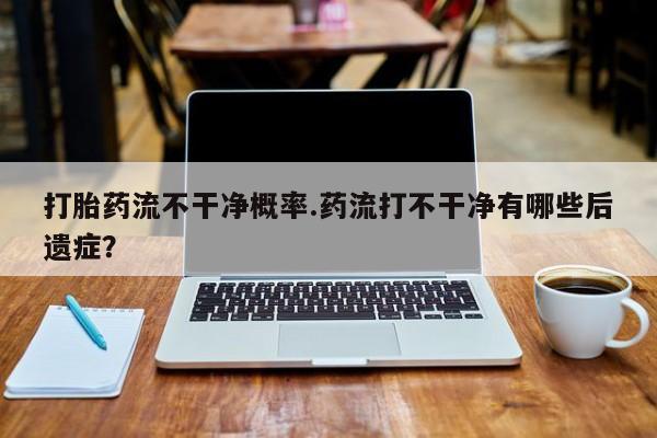 米非司酮片在线下单药店打胎药流不干净概率.药流打不干净有哪些后遗症？