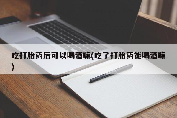 米非司酮片在线下单药店吃打胎药后可以喝酒嘛(吃了打胎药能喝酒嘛)