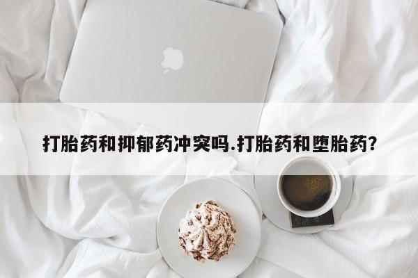 米非司酮片在线下单药店打胎药和抑郁药冲突吗.打胎药和堕胎药？