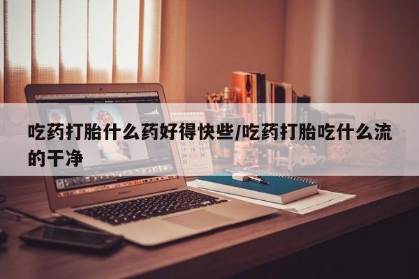 米非司酮片在线下单药店吃药打胎什么药好得快些/吃药打胎吃什么流的干净