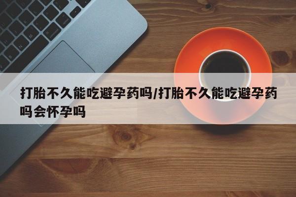 米非司酮片在线下单药店打胎不久能吃避孕药吗/打胎不久能吃避孕药吗会怀孕吗