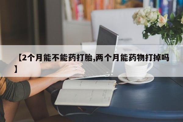 米非司酮片在线下单药店【2个月能不能药打胎,两个月能药物打掉吗】