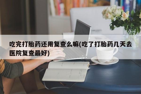 米非司酮片在线下单药店吃完打胎药还用复查么嘛(吃了打胎药几天去医院复查最好)