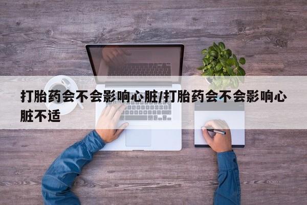 米非司酮片在线下单药店打胎药会不会影响心脏/打胎药会不会影响心脏不适