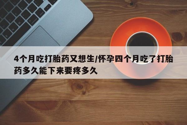 米非司酮片在线下单药店4个月吃打胎药又想生/怀孕四个月吃了打胎药多久能下来要疼多久