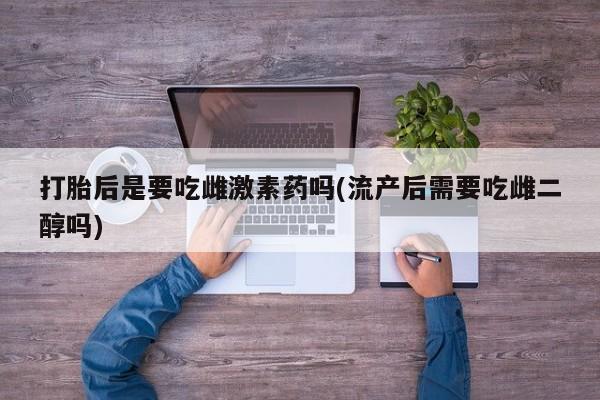 米非司酮片在线下单药店打胎后是要吃雌激素药吗(流产后需要吃雌二醇吗)