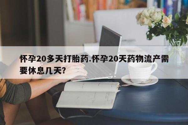 米非司酮片在线下单药店怀孕20多天打胎药.怀孕20天药物流产需要休息几天？