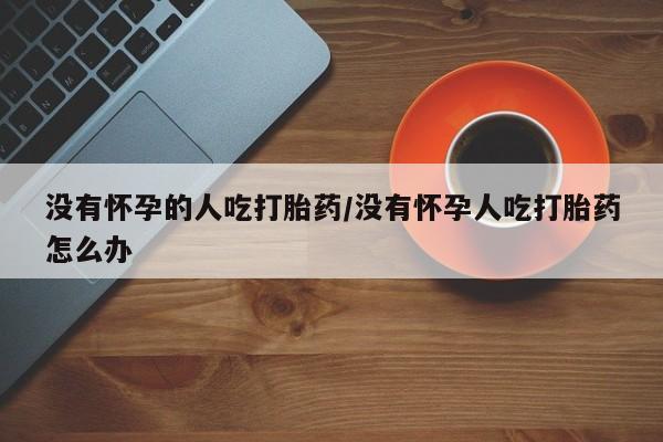 米非司酮片在线下单药店没有怀孕的人吃打胎药/没有怀孕人吃打胎药怎么办