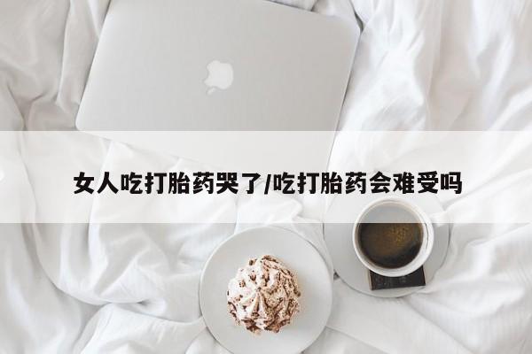米非司酮片在线下单药店女人吃打胎药哭了/吃打胎药会难受吗