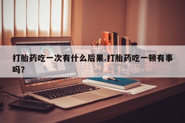 米非司酮片在线下单药店打胎药吃一次有什么后果.打胎药吃一顿有事吗？