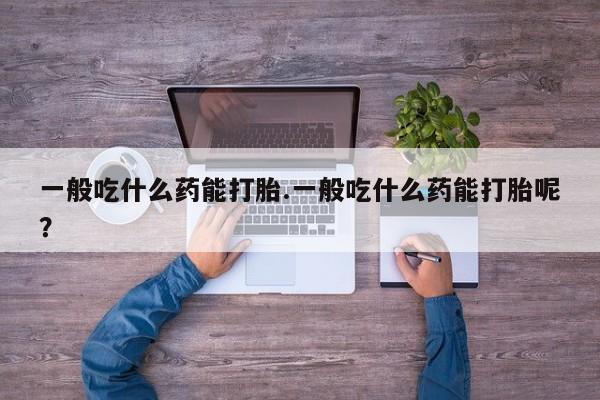 米非司酮片在线下单药店一般吃什么药能打胎.一般吃什么药能打胎呢？