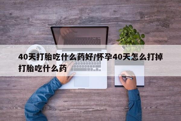 米非司酮片在线下单药店40天打胎吃什么药好/怀孕40天怎么打掉打胎吃什么药
