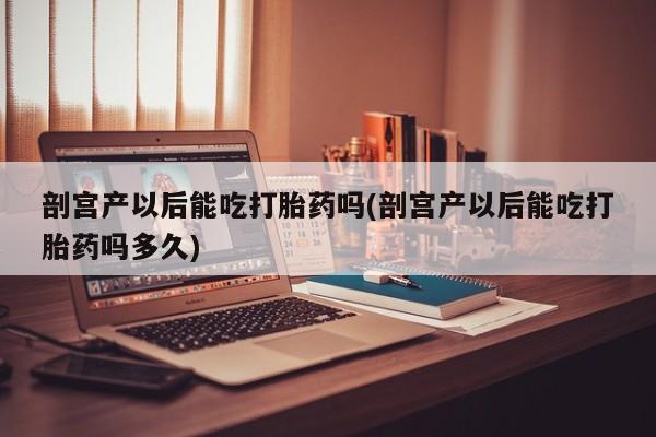 米非司酮片在线下单药店剖宫产以后能吃打胎药吗(剖宫产以后能吃打胎药吗多久)
